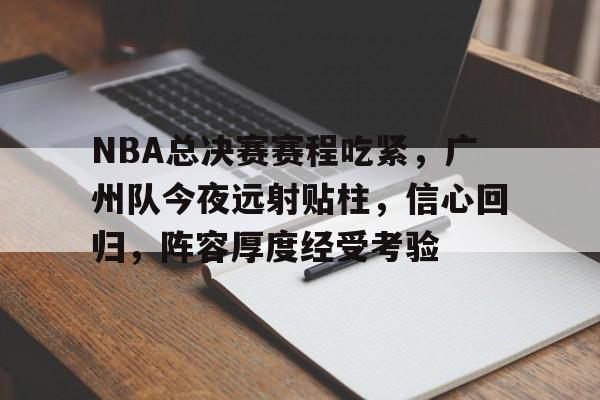 NBA总决赛赛程吃紧，广州队今夜远射贴柱，信心回归，阵容厚度经受考验的简单介绍