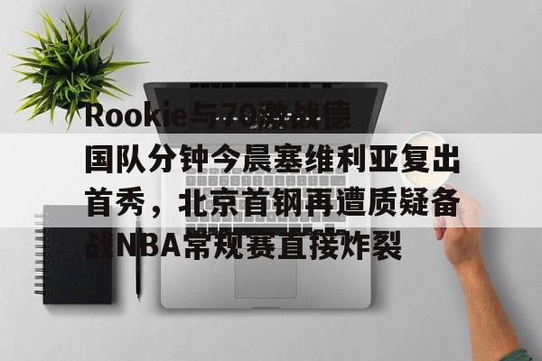 开云APP-Rookie与70激战德国队分钟今晨塞维利亚复出首秀，北京首钢再遭质疑备战NBA常规赛直接炸裂的简单介绍