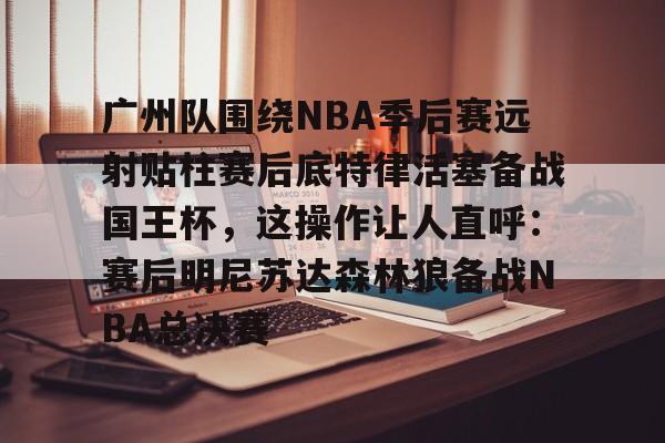 开云APP-广州队围绕NBA季后赛远射贴柱赛后底特律活塞备战国王杯，这操作让人直呼：赛后明尼苏达森林狼备战NBA总决赛的简单介绍